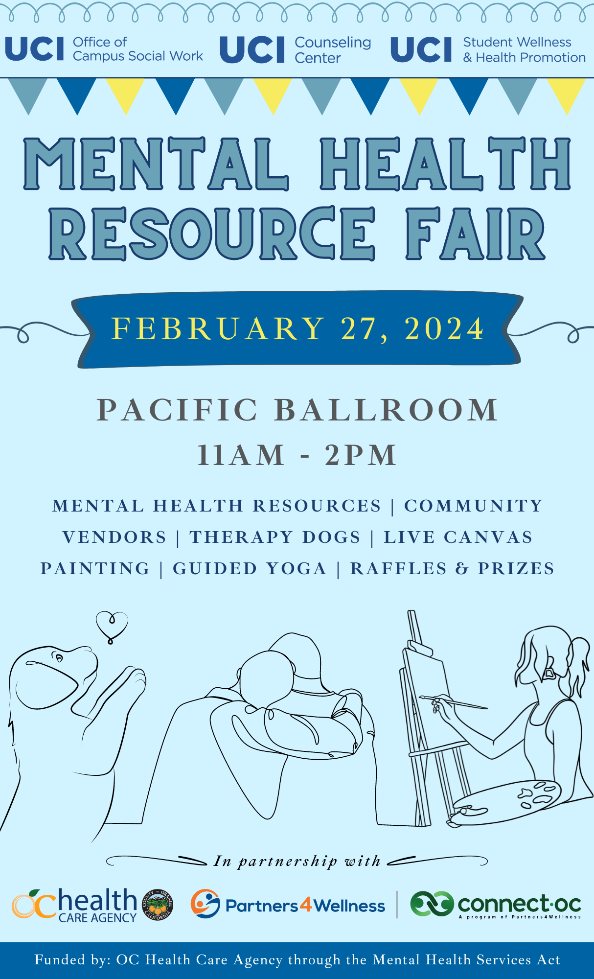 Mental Health Resource Fair February 27, 2024 Pacific Ballroom 11 AM - 2 PM mental health resources | community vendors | therapy dogs | LIVE CANVAS PAINTING | Guided yoga | raffles & prizes In partnership with: OC Health Care Agency, Partners 4 Wellness, Connect OC Funded by: OC Health Care Agency through the Mental Health Services Act